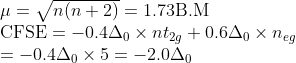 \begin{array}{l}{\mu=\sqrt{n(n+2)}=1.73 \mathrm{B} . \mathrm{M}} \\ {\mathrm{CFSE}=-0.4 \Delta_{0} \times n t_{2 g}+0.6 \Delta_{0} \times n_{e g}} \\ {=-0.4 \Delta_{0} \times 5=-2.0 \Delta_{0}}\end{array}