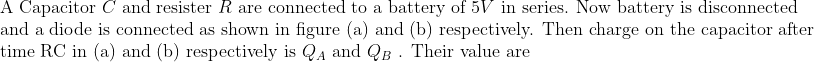 \begin{array}{l}{\text { A Capacitor } C \text { and resister } R \text { are connected to a battery of } 5 V \text { in series. Now battery is disconnected }} \\ {\text { and a diode is connected as shown in figure (a) and (b) respectively. Then charge on the capacitor after }} \\ {\text { time } \mathrm{RC} \text { in (a) and (b) respectively is } Q_{A} \text { and } Q_{B} \text { . Their value are }}\end{array}