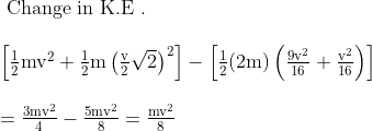 \begin{array}{l}{\text { Change in } \mathrm{K} . \mathrm{E} \text { . }} \\ \\ {\left[\frac{1}{2} \mathrm{mv}^{2}+\frac{1}{2} \mathrm{m}\left(\frac{\mathrm{v}}{2} \sqrt{2}\right)^{2}\right]-\left[\frac{1}{2}(2 \mathrm{m})\left(\frac{9 \mathrm{v}^{2}}{16}+\frac{\mathrm{v}^{2}}{16}\right)\right]} \\ \\ {=\frac{3 \mathrm{mv}^{2}}{4}-\frac{5 \mathrm{mv}^{2}}{8}=\frac{\mathrm{mv}^{2}}{8}}\end{array}