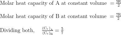 \begin{array}{l}{\text { Molar heat capacity of A at constant volume }=\frac{5 \mathrm{R}}{2}} \\ \\ {\text { Molar heat capacity of } \mathrm{B} \text { at constant volume }=\frac{7 \mathrm{R}}{2}} \\ \\ {\text { Dividing both, } \quad \frac{\left(\mathrm{C}_{\mathrm{v}}\right)_{\mathrm{A}}}{\left(\mathrm{C}_{\mathrm{v}}\right)_{\mathrm{B}}}=\frac{5}{7}}\end{array}