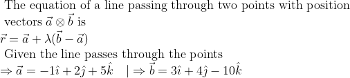 \begin{array}{l}{\text { The equation of a line passing through two points with position }} \\ {\text { vectors } \vec{a} \otimes \vec{b} \text { is }} \\ {\vec{r}=\vec{a}+\lambda(\vec{b}-\vec{a})} \\ {\text { Given the line passes through the points }} \\ {\Rightarrow \vec{a}=-1 \hat{\imath}+2 \hat{\jmath}+5 \hat{k} \quad | \Rightarrow \vec{b}=3 \hat{\imath}+4 \hat{\jmath}-10 \hat{k}}\end{array}