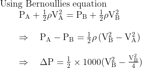 \begin{array}{l}{\text { Using Bernoullies equation }} \\ {\qquad \begin{array}{l}{\mathrm{P_A}+\frac{1}{2} \rho \mathrm{V}_{\mathrm{A}}^{2}=\mathrm{P}_{\mathrm{B}}+\frac{1}{2} \rho \mathrm{V}_{\mathrm{B}}^{2}} \\ \\ {\Rightarrow \quad \mathrm{P}_{\mathrm{A}}-\mathrm{P}_{\mathrm{B}}=\frac{1}{2} \rho\left(\mathrm{V}_{\mathrm{B}}^{2}-\mathrm{V}_{\mathrm{A}}^{2}\right)} \\ \\ {\Rightarrow \quad \Delta \mathrm{P}=\frac{1}{2} \times 1000 ( \mathrm{V}_{\mathrm{B}}^{2}-\frac{\mathrm{V}_{\mathrm{B}}^{2}}{4})}\end{array}}\end{array}