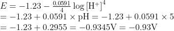 \begin{array}{l}{E=-1.23-\frac{0.0591}{4} \log \left[\mathrm{H}^{+}\right]^{4}} \\ {=-1.23+0.0591 \times \mathrm{pH}=-1.23+0.0591 \times 5} \\ {=-1.23+0.2955=-0.9345 \mathrm{V}=-0.93 \mathrm{V}}\end{array}