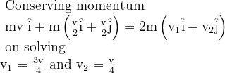 \begin{array}{l}{\text { Conserving momentum }} \\ {\text { mv } \hat{\mathrm{i}}+\mathrm{m}\left(\frac{\mathrm{v}}{2} \hat{\mathrm{i}}+\frac{\mathrm{v}}{2} \hat{\mathrm{j}}\right)=2 \mathrm{m}\left(\mathrm{v}_{1} \hat{\mathrm{i}}+\mathrm{v}_{2} \hat{\mathrm{j}}\right)} \\ {\text { on solving }} \\ {\mathrm{v}_{1}=\frac{3 \mathrm{v}}{4} \text { and } \mathrm{v}_{2}=\frac{\mathrm{v}}{4}}\end{array}