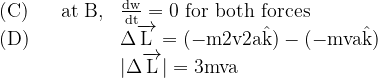 \begin{array}{ll}{\text { (C) } \quad \text { at } \mathrm{B},} & {\frac{\mathrm{dw}}{\mathrm{dt}}=0 \text { for both forces }} \\ {\text { (D) }} & {\Delta \overrightarrow{\mathrm{L}}=(-\mathrm{m} 2 \mathrm{v} 2 \mathrm{a} \hat{\mathrm{k}})-(-\mathrm{mva} \hat{\mathrm{k}})} \\ {} & {|\Delta \overrightarrow{\mathrm{L}}|=3 \mathrm{mva}}\end{array}