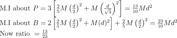 \begin{array}{l}{\text { M.I about } P=3\left[\frac{2}{5} M\left(\frac{d}{2}\right)^{2}+M\left(\frac{d}{\sqrt{3}}\right)^{2}\right]=\frac{13}{10} M d^{2}} \\ {\text { M.I about } B=2\left[\frac{2}{5} M\left(\frac{d}{2}\right)^{2}+M(d)^{2}\right]+\frac{2}{5} M\left(\frac{d}{2}\right)^{2}=\frac{23}{10} M d^{2}} \\ {\text { Now ratio }=\frac{13}{23}}\end{array}