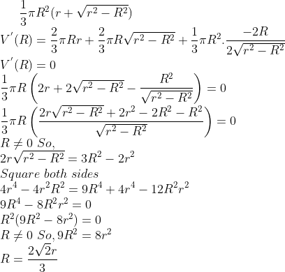 \frac{1}{3}\pi R^2 (r + \sqrt{r^2-R^2})\\ V^{'}(R)= \frac{2}{3}\pi Rr + \frac{2}{3}\pi R \sqrt{r^2-R^2}+\frac{1}{3}\pi R^2.\frac{-2R}{2\sqrt{r^2-R^2}}\\ V^{'}(R) = 0\\ \frac{1}{3}\pi R \left ( 2r + 2\sqrt{r^2-R^2} - \frac{R^2}{\sqrt{r^2-R^2}} \right ) = 0\\ \frac{1}{3}\pi R \left ( \frac{2r\sqrt{r^2-R^2} + 2r^2-2R^2 -R^2}{\sqrt{r^2-R^2}} \right ) = 0\\ R \neq 0 \ So, \\ 2r\sqrt{r^2-R^2} = 3R^2 - 2r^2\\ Square \ both \ sides\\ 4r^4-4r^2R^2 = 9R^4 + 4r^4 - 12R^2r^2\\ 9R^4-8R^2r^2 = 0\\ R^2(9R^2-8r^2) = 0\\ R \neq 0 \ So, 9R^2 = 8r^2\\ R = \frac{2\sqrt2r}{3}