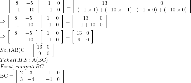 \left[\begin{array}{cc}8 & -5 \\ -1 & -10\end{array}\right]\left[\begin{array}{cc}1 & 0 \\ -1 & 0\end{array}\right]=\left[\begin{array}{cc}13 & 0 \\ (-1 \times 1)+(-10 \times-1) & (-1 \times 0)+(-10 \times 0)\end{array}\right]\\$ \\$\Rightarrow\left[\begin{array}{cc}8 & -5 \\ -1 & -10\end{array}\right]\left[\begin{array}{cc}1 & 0 \\ -1 & 0\end{array}\right]=\left[\begin{array}{cc}13 & 0 \\ -1+10 & 0\end{array}\right]$\\ \\$\Rightarrow\left[\begin{array}{cc}8 & -5 \\ -1 & -10\end{array}\right]\left[\begin{array}{cc}1 & 0 \\ -1 & 0\end{array}\right]=\left[\begin{array}{cc}13 & 0 \\ 9 & 0\end{array}\right]$ \\So, $(\mathrm{AB}) \mathrm{C}=\left[\begin{array}{cc}13 & 0 \\ 9 & 0\end{array}\right]$ \\Take R.H.S: $\mathrm{A}(\mathrm{BC})$ \\First, compute BC. \\$\mathrm{BC}=\left[\begin{array}{cc}2 & 3 \\ 3 & -4\end{array}\right]\left[\begin{array}{cc}1 & 0 \\ -1 & 0\end{array}\right]$