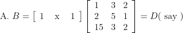 \text { A. } B=\left[\begin{array}{lll} 1 & \text { x } & 1 \end{array}\right]\left[\begin{array}{lll} 1 & 3 & 2 \\ 2 & 5 & 1 \\ 15 & 3 & 2 \end{array}\right]=D(\text { say })