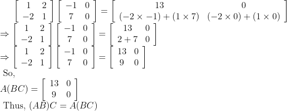 {\left[\begin{array}{cc} 1 & 2 \\ -2 & 1 \end{array}\right]\left[\begin{array}{cc} -1 & 0 \\ 7 & 0 \end{array}\right]=\left[\begin{array}{cc} 13 & 0 \\ (-2 \times-1)+(1 \times 7) & (-2 \times 0)+(1 \times 0) \end{array}\right]} \\ \Rightarrow\left[\begin{array}{cc} 1 & 2 \\ -2 & 1 \end{array}\right]\left[\begin{array}{cc} -1 & 0 \\ 7 & 0 \end{array}\right]=\left[\begin{array}{cc} 13 & 0 \\ 2+7 & 0 \end{array}\right] \\ \Rightarrow\left[\begin{array}{cc} 1 & 2 \\ -2 & 1 \end{array}\right]\left[\begin{array}{cc} -1 & 0 \\ 7 & 0 \end{array}\right]=\left[\begin{array}{cc} 13 & 0 \\ 9 & 0 \end{array}\right] \\ \text { So, } \\ A(B C)=\left[\begin{array}{cc} 13 & 0 \\ 9 & 0 \end{array}\right] \\ \text { Thus, }(A B) C=A(B C)