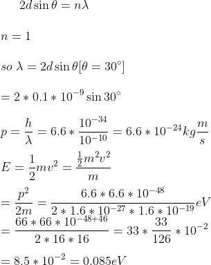 2d\sin \theta=n \lambda\\\\ n=1\\\\ so\; \lambda=2d\sin \theta [\theta=30^{\circ}]\\\\ =2*0.1*10^{-9}\sin 30^{\circ}\\\\ p=\frac{h}{\lambda}=6.6*\frac{10^{-34}}{10^{-10}}=6.6*10^{-24}kg\frac{m}{s}\\\\ E=\frac{1}{2}mv^{2}=\frac{\frac{1}{2}m^{2}v^{2}}{m}\\\\ =\frac{p^{2}}{2m}=\frac{6.6*6.6*10^{-48}}{2*1.6*10^{-27}*1.6*10^{-19}}eV\\ =\frac{66*66*10^{-48+46}}{2*16*16}=33*\frac{33}{126}*10^{-2}\\\\ =8.5*10^{-2}=0.085eV