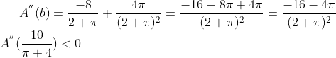 A^{''}(b) = \frac{-8}{2+\pi}+\frac{4\pi}{(2+\pi)^2} = \frac{-16-8\pi+4\pi}{(2+\pi)^2} = \frac{-16-4\pi}{(2+\pi)^2} \\ A^{''}(\frac{10}{\pi+4}) < 0