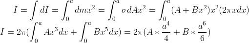 I=\int dI=\int_{0}^{a}dmx^2=\int_{0}^{a}\sigma dAx^2=\int_{0}^{a}(A+Bx^2)x^2(2\pi xdx)\\ I=2\pi(\int_{0}^{a}Ax^3dx+\int_{0}^{a}Bx^5dx)=2\pi(A*\frac{a^4}{4}+B*\frac{a^6}{6})