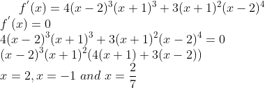 f^{'}(x) = 4(x-2)^3(x+1)^3 + 3(x+1)^2(x-2)^4\\ f^{'}(x)= 0\\ 4(x-2)^3(x+1)^3 + 3(x+1)^2(x-2)^4=0\\ (x-2)^3(x+1)^2(4(x+1) + 3(x-2))\\ x = 2 , x = -1 \ and \ x = \frac{2}{7}